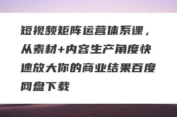 短视频矩阵运营体系课，从素材+内容生产角度快速放大你的商业结果百度网盘下载