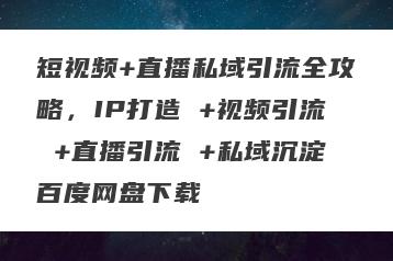 短视频+直播私域引流全攻略，IP打造 +视频引流 +直播引流 +私域沉淀百度网盘下载