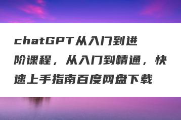 chatGPT从入门到进阶课程，从入门到精通，快速上手指南百度网盘下载