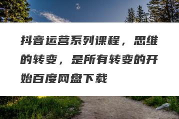 抖音运营系列课程，思维的转变，是所有转变的开始百度网盘下载