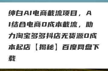 绅白AI电商截流项目，AI结合电商0成本截流，助力淘宝多多抖店无货源0成本起店【揭秘】百度网盘下载