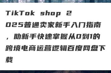 TikTok shop 2025普通卖家新手入门指南，助新手快速掌握从0到1的跨境电商运营逻辑百度网盘下载