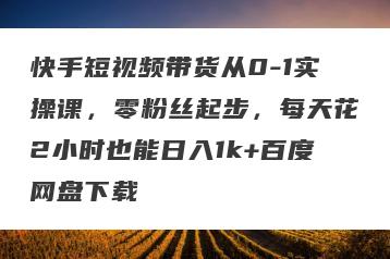 快手短视频带货从0-1实操课，零粉丝起步，每天花2小时也能日入1k+百度网盘下载