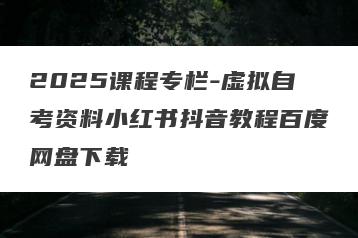 2025课程专栏-虚拟自考资料小红书抖音教程百度网盘下载