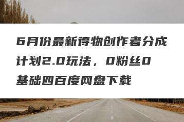 6月份最新得物创作者分成计划2.0玩法，0粉丝0基础四百度网盘下载