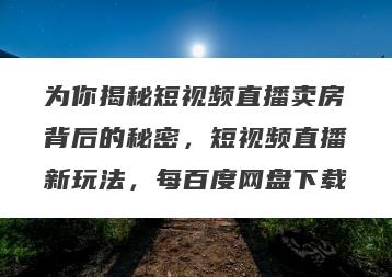 为你揭秘短视频直播卖房背后的秘密，短视频直播新玩法，每百度网盘下载