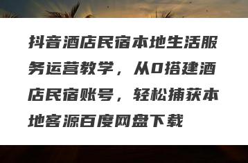 抖音酒店民宿本地生活服务运营教学，从0搭建酒店民宿账号，轻松捕获本地客源百度网盘下载