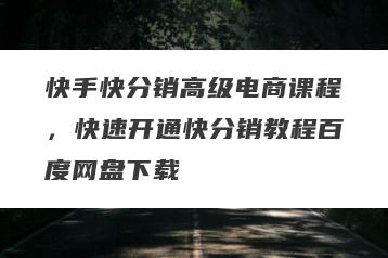 快手快分销高级电商课程，快速开通快分销教程百度网盘下载