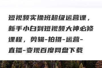 短视频实操班超级运营课，新手小白到短视频大神必修课程，剪辑-拍摄-运营-直播-变现百度网盘下载