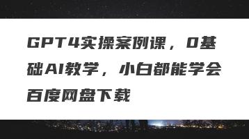 GPT4实操案例课，0基础AI教学，小白都能学会百度网盘下载