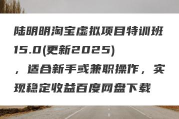 陆明明淘宝虚拟项目特训班15.0(更新2025)，适合新手或兼职操作，实现稳定收益百度网盘下载