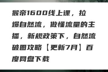 猴帝1600线上课，拉爆自然流，做懂流量的主播，新规政策下，自然流破圈攻略【更新7月】百度网盘下载
