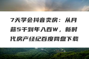 7天学会抖音卖房：从月薪5千到年入百W，新时代房产经纪百度网盘下载