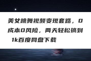 美女跳舞视频变现套路，0成本0风险，两天轻松搞到 1k百度网盘下载
