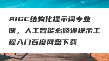 AIGC结构化提示词专业课，人工智能必修课提示工程入门百度网盘下载