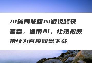 AI破局联盟AI短视频获客营，借用AI，让短视频持续为百度网盘下载