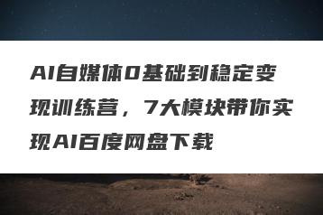 AI自媒体0基础到稳定变现训练营，7大模块带你实现AI百度网盘下载