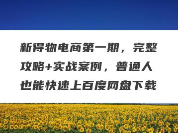 新得物电商第一期，完整攻略+实战案例，普通人也能快速上百度网盘下载