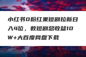 小红书0粉红果短剧拉新日入4位，数短剧总收益10W+大百度网盘下载