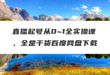 直播起号从0~1全实操课，全是干货百度网盘下载