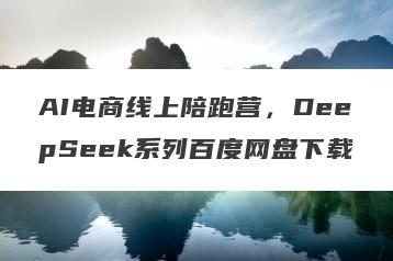 AI电商线上陪跑营，DeepSeek系列百度网盘下载