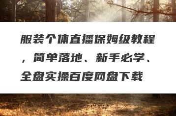 服装个体直播保姆级教程，简单落地、新手必学、全盘实操百度网盘下载