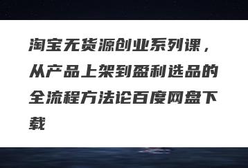 淘宝无货源创业系列课，从产品上架到盈利选品的全流程方法论百度网盘下载