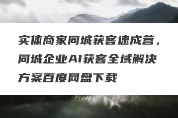 实体商家同城获客速成营，同城企业AI获客全域解决方案百度网盘下载