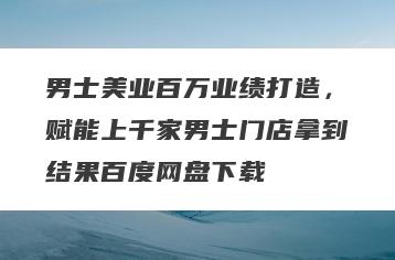 男士美业百万业绩打造，赋能上千家男士门店拿到结果百度网盘下载