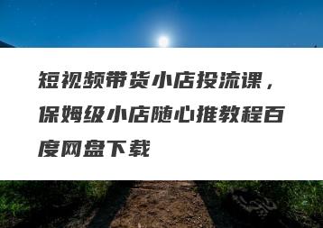 短视频带货小店投流课，保姆级小店随心推教程百度网盘下载