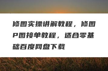 修图实操讲解教程，修图P图接单教程，适合零基础百度网盘下载