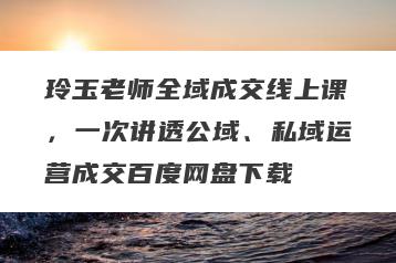 玲玉老师全域成交线上课，一次讲透公域、私域运营成交百度网盘下载