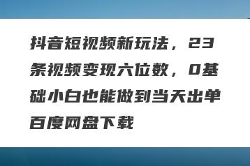 抖音短视频新玩法，23条视频变现六位数，0基础小白也能做到当天出单百度网盘下载