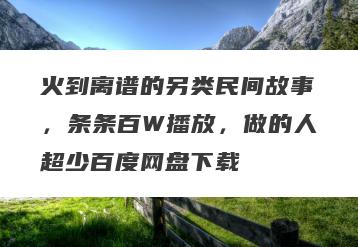 火到离谱的另类民间故事，条条百W播放，做的人超少百度网盘下载