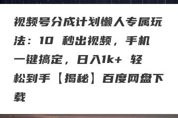 视频号分成计划懒人专属玩法：10 秒出视频，手机一键搞定，日入1k+ 轻松到手【揭秘】百度网盘下载