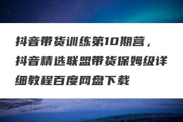 抖音带货训练第10期营，抖音精选联盟带货保姆级详细教程百度网盘下载