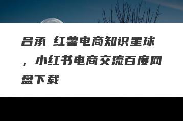 吕承洺红薯电商知识星球，小红书电商交流百度网盘下载
