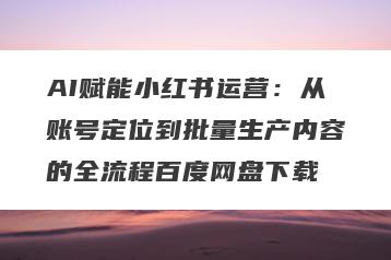 AI赋能小红书运营：从账号定位到批量生产内容的全流程百度网盘下载