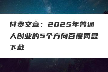 付费文章：2025年普通人创业的5个方向百度网盘下载