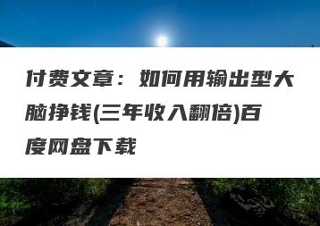 付费文章：如何用输出型大脑挣钱(三年收入翻倍)百度网盘下载
