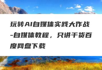 玩转AI自媒体实践大作战-自媒体教程，只讲干货百度网盘下载