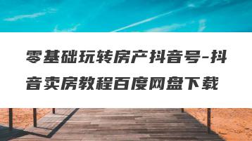 零基础玩转房产抖音号-抖音卖房教程百度网盘下载