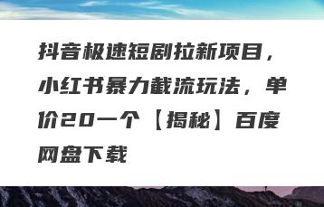 抖音极速短剧拉新项目，小红书暴力截流玩法，单价20一个【揭秘】百度网盘下载