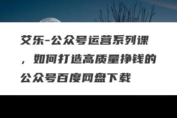 艾乐-公众号运营系列课，如何打造高质量挣钱的公众号百度网盘下载