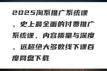2025淘系推广系统课，史上最全面的付费推广系统课，内容质量与深度，远超绝大多数线下课百度网盘下载