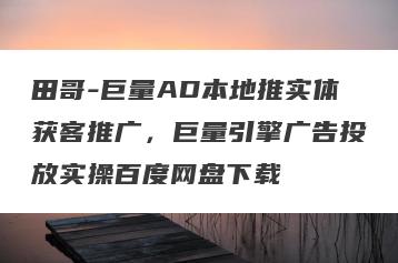 田哥-巨量AD本地推实体获客推广，巨量引擎广告投放实操百度网盘下载