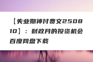 【失业期神付费文250810】：财政月的投资机会百度网盘下载