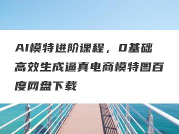 AI模特进阶课程，0基础高效生成逼真电商模特图百度网盘下载