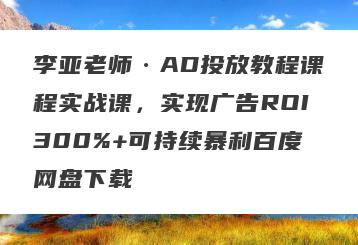李亚老师·AD投放教程课程实战课，实现广告ROI300%+可持续暴利百度网盘下载