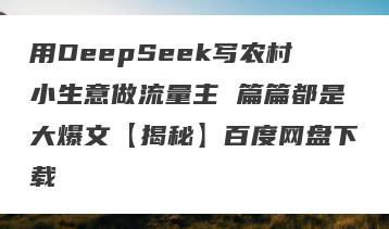 用DeepSeek写农村小生意做流量主 篇篇都是大爆文【揭秘】百度网盘下载